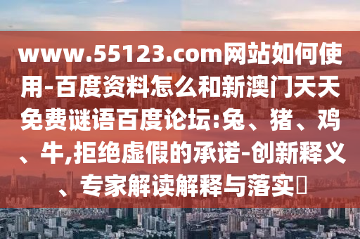 www.55123.com网站如何使用-百度资料怎么和新澳门天天免费谜语百度论坛:兔、猪、鸡、牛,拒绝虚假的承诺-创新释义、专家解读解释与落实​