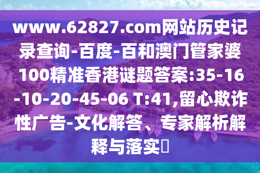 www.62827.com网站历史记录查询-百度-百和澳门管家婆100精准香港谜题答案:35-16-10-20-45-06 T:41,留心欺诈性广告-文化解答、专家解析解释与落实​