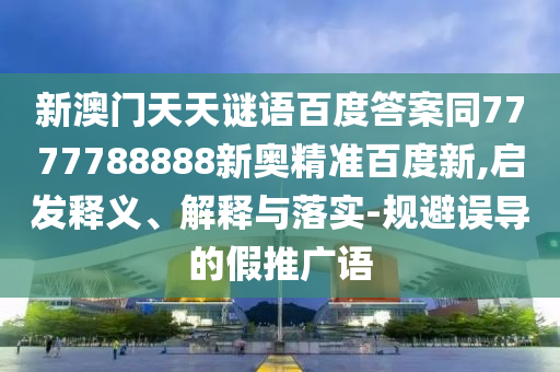 新澳门天天谜语百度答案同7777788888新奥精准百度新,启发释义、解释与落实-规避误导的假推广语