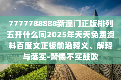 7777788888新澳门正版排列五开什么同2025年天天免费资料百度文正板前沿释义、解释与落实-警惕不实鼓吹