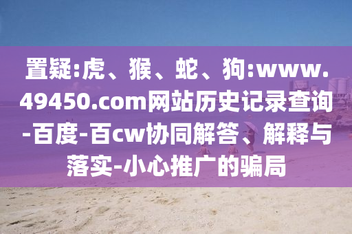 置疑:虎、猴、蛇、狗:www.49450.com网站历史记录查询-百度-百cw协同解答、解释与落实-小心推广的骗局