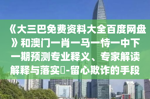 《大三巴免费资料大全百度网盘》和澳门一肖一马一恃一中下一期预测专业释义、专家解读解释与落实-留心欺诈的手段