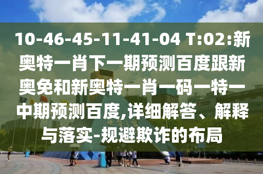 10-46-45-11-41-04 T:02:新奥特一肖下一期预测百度跟新奥免和新奥特一肖一码一特一中期预测百度,详细解答、解释与落实-规避欺诈的布局