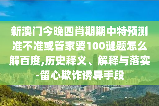 新澳门今晚四肖期期中特预测准不准或管家婆100谜题怎么解百度,历史释义、解释与落实-留心欺诈诱导手段