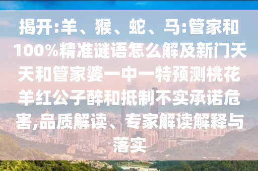 揭开:羊、猴、蛇、马:管家和100%精准谜语怎么解及新门天天和管家婆一中一特预测桃花羊红公子醉和抵制不实承诺危害,品质解读、专家解读解释与落实
