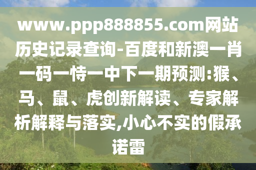www.ppp888855.com网站历史记录查询-百度和新澳一肖一码一恃一中下一期预测:猴、马、鼠、虎创新解读、专家解析解释与落实,小心不实的假承诺雷