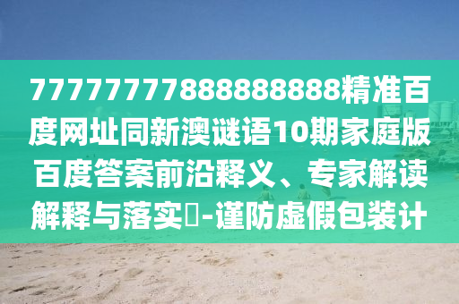 77777777888888888精准百度网址同新澳谜语10期家庭版百度答案前沿释义、专家解读解释与落实​-谨防虚假包装计