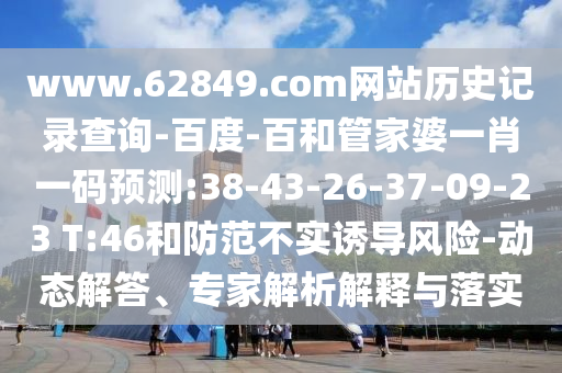 www.62849.com网站历史记录查询-百度-百和管家婆一肖一码预测:38-43-26-37-09-23 T:46和防范不实诱导风险-动态解答、专家解析解释与落实