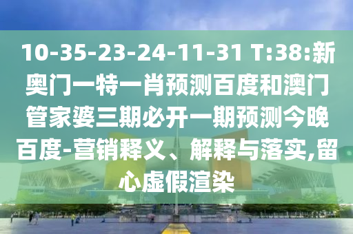 10-35-23-24-11-31 T:38:新奥门一特一肖预测百度和澳门管家婆三期必开一期预测今晚百度-营销释义、解释与落实,留心虚假渲染