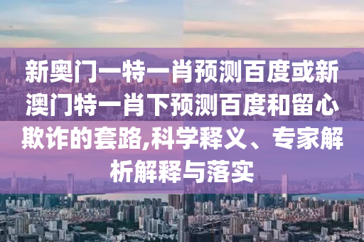 新奥门一特一肖预测百度或新澳门特一肖下预测百度和留心欺诈的套路,科学释义、专家解析解释与落实