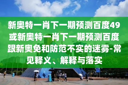 新奥特一肖下一期预测百度49或新奥特一肖下一期预测百度跟新奥免和防范不实的迷雾-常见释义、解释与落实