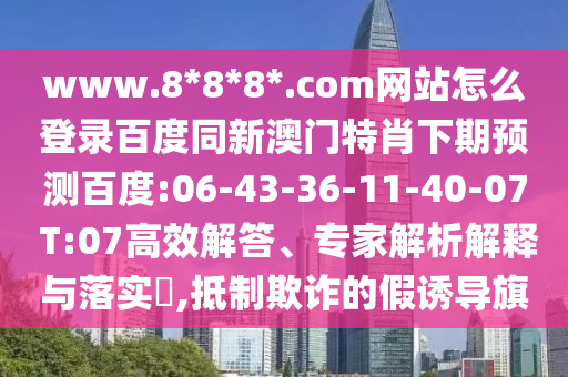www.8*8*8*.com网站怎么登录百度同新澳门特肖下期预测百度:06-43-36-11-40-07 T:07高效解答、专家解析解释与落实​,抵制欺诈的假诱导旗