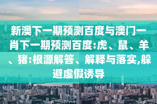 新澳下一期预测百度与澳门一肖下一期预测百度:虎、鼠、羊、猪:根源解答、解释与落实,躲避虚假诱导
