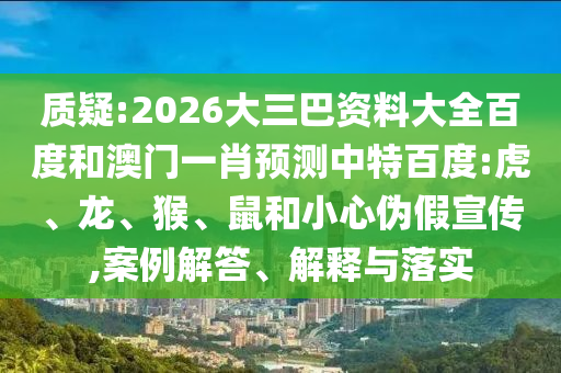 质疑:2026大三巴资料大全百度和澳门一肖预测中特百度:虎、龙、猴、鼠和小心伪假宣传,案例解答、解释与落实