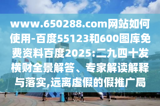www.650288.com网站如何使用-百度55123和600图库免费资料百度2025:二九四十发横财全景解答、专家解读解释与落实,远离虚假的假推广局