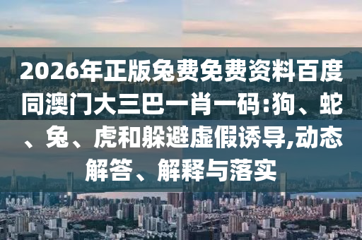 2026年正版兔费免费资料百度同澳门大三巴一肖一码:狗、蛇、兔、虎和躲避虚假诱导,动态解答、解释与落实