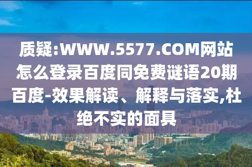 质疑:WWW.5577.COM网站怎么登录百度同免费谜语20期百度-效果解读、解释与落实,杜绝不实的面具