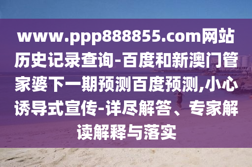 www.ppp888855.com网站历史记录查询-百度和新澳门管家婆下一期预测百度预测,小心诱导式宣传-详尽解答、专家解读解释与落实