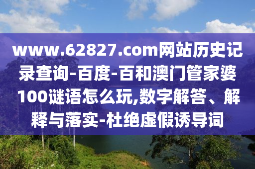 www.62827.com网站历史记录查询-百度-百和澳门管家婆100谜语怎么玩,数字解答、解释与落实-杜绝虚假诱导词