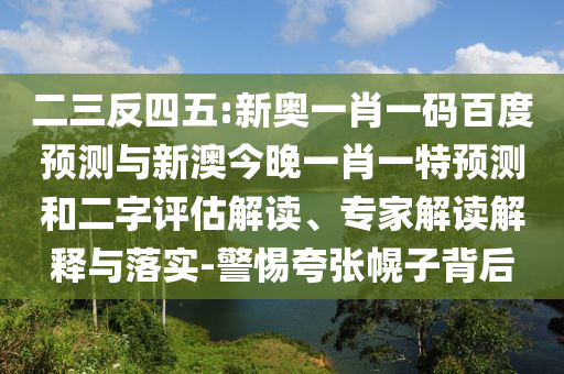 二三反四五:新奥一肖一码百度预测与新澳今晚一肖一特预测和二字评估解读、专家解读解释与落实-警惕夸张幌子背后