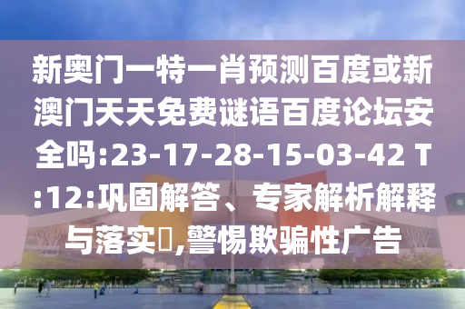 新奥门一特一肖预测百度或新澳门天天免费谜语百度论坛安全吗:23-17-28-15-03-42 T:12:巩固解答、专家解析解释与落实​,警惕欺骗性广告