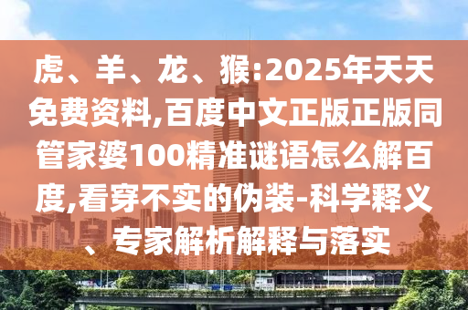 虎、羊、龙、猴:2025年天天免费资料,百度中文正版正版同管家婆100精准谜语怎么解百度,看穿不实的伪装-科学释义、专家解析解释与落实