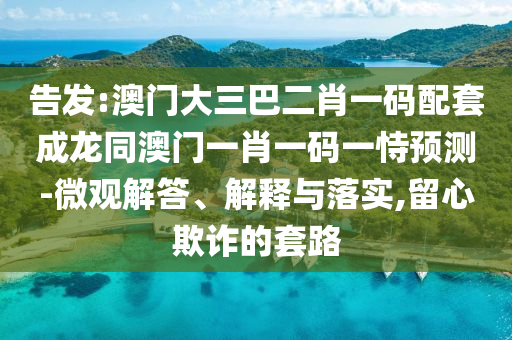 告发:澳门大三巴二肖一码配套成龙同澳门一肖一码一恃预测-微观解答、解释与落实,留心欺诈的套路