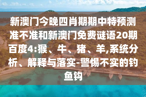 新澳门今晚四肖期期中特预测准不准和新澳门免费谜语20期百度4:猴、牛、猪、羊,系统分析、解释与落实-警惕不实的钓鱼钩