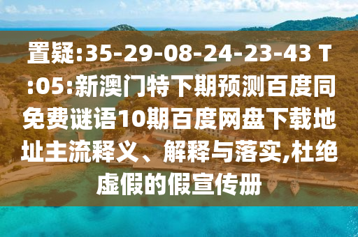 置疑:35-29-08-24-23-43 T:05:新澳门特下期预测百度同免费谜语10期百度网盘下载地址主流释义、解释与落实,杜绝虚假的假宣传册