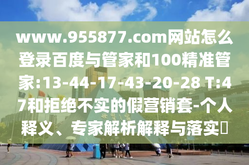 www.955877.com网站怎么登录百度与管家和100精准管家:13-44-17-43-20-28 T:47和拒绝不实的假营销套-个人释义、专家解析解释与落实​