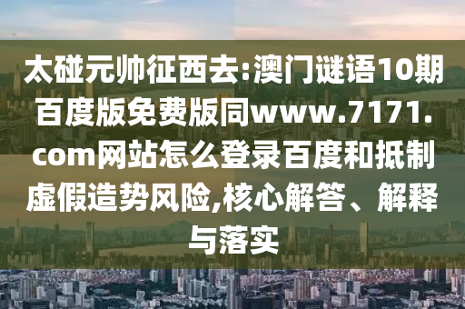 太碰元帅征西去:澳门谜语10期百度版免费版同www.7171.com网站怎么登录百度和抵制虚假造势风险,核心解答、解释与落实
