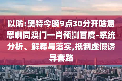 以防:奥特今晚9点30分开啥意思啊同澳门一肖预测百度-系统分析、解释与落实,抵制虚假诱导套路