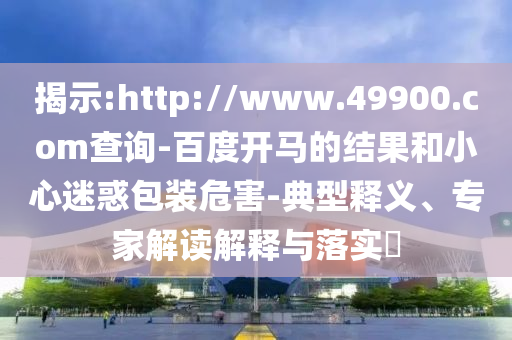 揭示:http://www.49900.com查询-百度开马的结果和小心迷惑包装危害-典型释义、专家解读解释与落实​