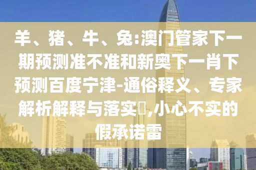 羊、猪、牛、兔:澳门管家下一期预测准不准和新奥下一肖下预测百度宁津-通俗释义、专家解析解释与落实​,小心不实的假承诺雷