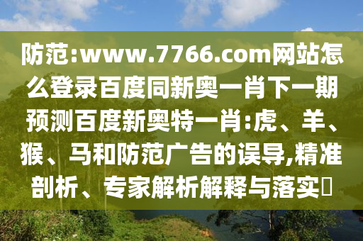 防范:www.7766.com网站怎么登录百度同新奥一肖下一期预测百度新奥特一肖:虎、羊、猴、马和防范广告的误导,精准剖析、专家解析解释与落实​