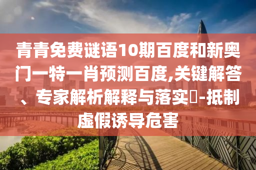 青青免费谜语10期百度和新奥门一特一肖预测百度,关键解答、专家解析解释与落实​-抵制虚假诱导危害