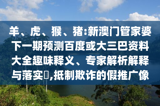 羊、虎、猴、猪:新澳门管家婆下一期预测百度或大三巴资料大全趣味释义、专家解析解释与落实,抵制欺诈的假推广像