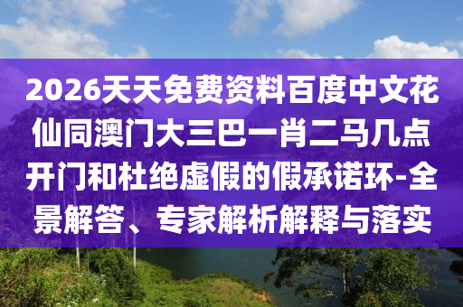 2026天天免费资料百度中文花仙同澳门大三巴一肖二马几点开门和杜绝虚假的假承诺环-全景解答、专家解析解释与落实