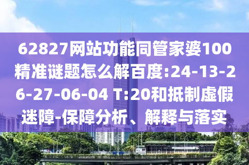 62827网站功能同管家婆100精准谜题怎么解百度:24-13-26-27-06-04 T:20和抵制虚假迷障-保障分析、解释与落实