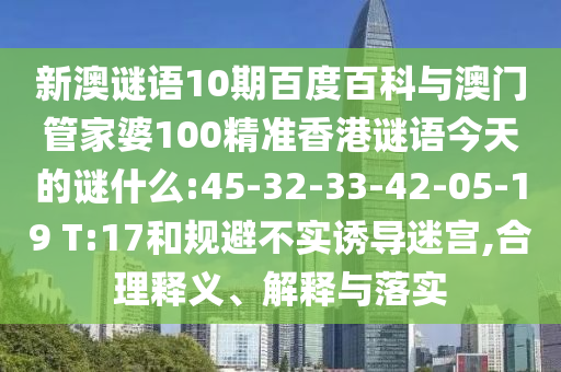 新澳谜语10期百度百科与澳门管家婆100精准香港谜语今天的谜什么:45-32-33-42-05-19 T:17和规避不实诱导迷宫,合理释义、解释与落实