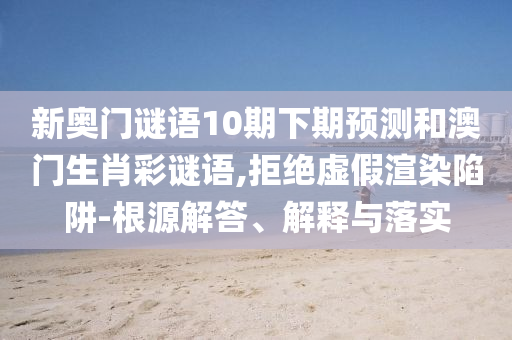 新奥门谜语10期下期预测和澳门生肖彩谜语,拒绝虚假渲染陷阱-根源解答、解释与落实