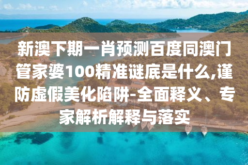 新澳下期一肖预测百度同澳门管家婆100精准谜底是什么,谨防虚假美化陷阱-全面释义、专家解析解释与落实