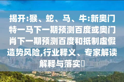 揭开:猴、蛇、马、牛:新奥门特一马下一期预测百度或奥门肖下一期预测百度和抵制虚假造势风险,行业释义、专家解读解释与落实​