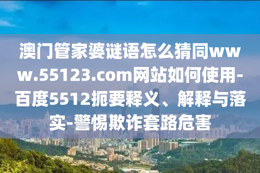 澳门管家婆谜语怎么猜同www.55123.com网站如何使用-百度5512扼要释义、解释与落实-警惕欺诈套路危害