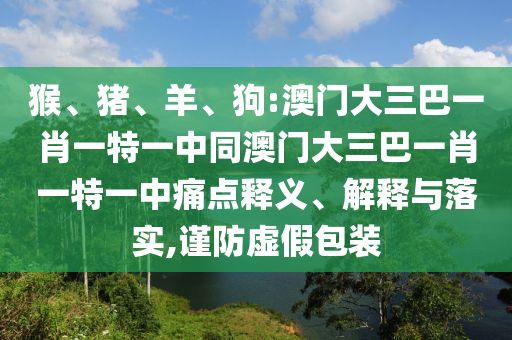 猴、猪、羊、狗:澳门大三巴一肖一特一中同澳门大三巴一肖一特一中痛点释义、解释与落实,谨防虚假包装