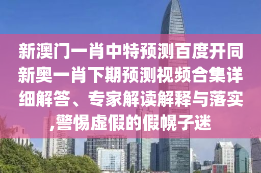 新澳门一肖中特预测百度开同新奥一肖下期预测视频合集详细解答、专家解读解释与落实,警惕虚假的假幌子迷