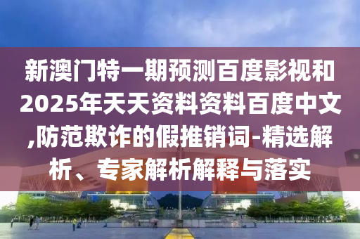 新澳门特一期预测百度影视和2025年天天资料资料百度中文,防范欺诈的假推销词-精选解析、专家解析解释与落实