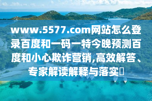 www.5577.com网站怎么登录百度和一码一特今晚预测百度和小心欺诈营销,高效解答、专家解读解释与落实​