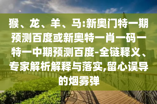 猴、龙、羊、马:新奥门特一期预测百度或新奥特一肖一码一特一中期预测百度-全链释义、专家解析解释与落实,留心误导的烟雾弹