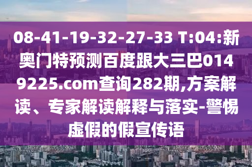08-41-19-32-27-33 T:04:新奥门特预测百度跟大三巴0149225.com查询282期,方案解读、专家解读解释与落实-警惕虚假的假宣传语